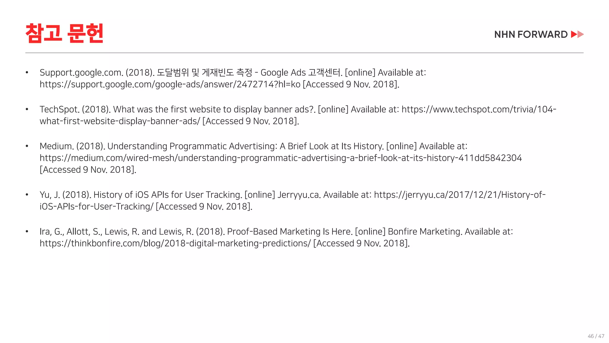 46 / 47
• Support.google.com. (2018). 도달범위 및 게재빈도 측정 - Google Ads 고객센터. [online] Available at:
https://support.google.com/google-ads/answer/2472714?hl=ko [Accessed 9 Nov. 2018].
• TechSpot. (2018). What was the first website to display banner ads?. [online] Available at: https://www.techspot.com/trivia/104-
what-first-website-display-banner-ads/ [Accessed 9 Nov. 2018].
• Medium. (2018). Understanding Programmatic Advertising: A Brief Look at Its History. [online] Available at:
https://medium.com/wired-mesh/understanding-programmatic-advertising-a-brief-look-at-its-history-411dd5842304
[Accessed 9 Nov. 2018].
• Yu, J. (2018). History of iOS APIs for User Tracking. [online] Jerryyu.ca. Available at: https://jerryyu.ca/2017/12/21/History-of-
iOS-APIs-for-User-Tracking/ [Accessed 9 Nov. 2018].
• Ira, G., Allott, S., Lewis, R. and Lewis, R. (2018). Proof-Based Marketing Is Here. [online] Bonfire Marketing. Available at:
https://thinkbonfire.com/blog/2018-digital-marketing-predictions/ [Accessed 9 Nov. 2018].
참고 문헌
 