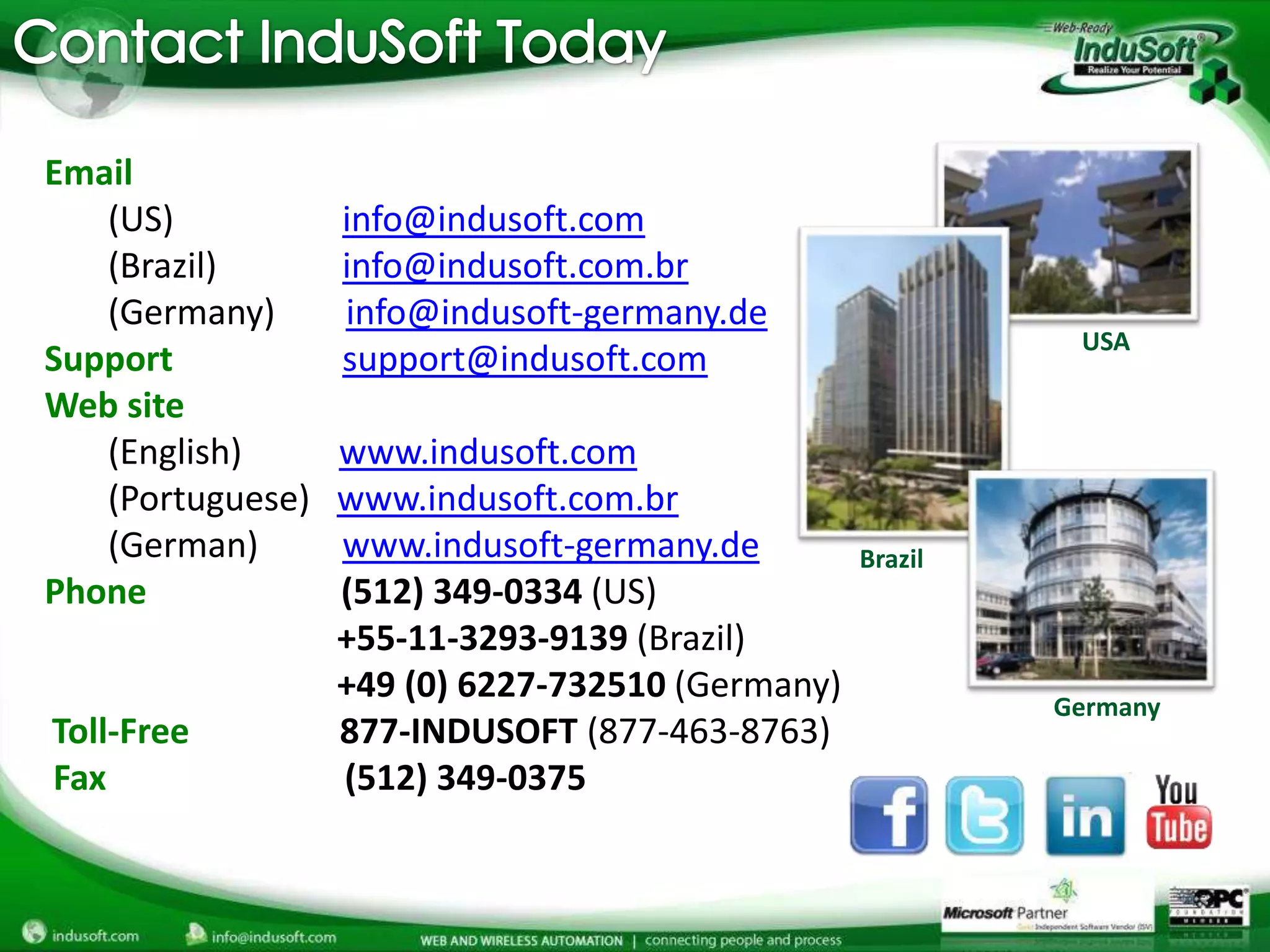 Email
   (US)           info@indusoft.com
   (Brazil)       info@indusoft.com.br
   (Germany)      info@indusoft-germany.de
                                                            USA
Support           support@indusoft.com
Web site
   (English)      www.indusoft.com
   (Portuguese)   www.indusoft.com.br
   (German)       www.indusoft-germany.de         Brazil
Phone             (512) 349-0334 (US)
                  +55-11-3293-9139 (Brazil)
                  +49 (0) 6227-732510 (Germany)            Germany
Toll-Free         877-INDUSOFT (877-463-8763)
Fax               (512) 349-0375
 