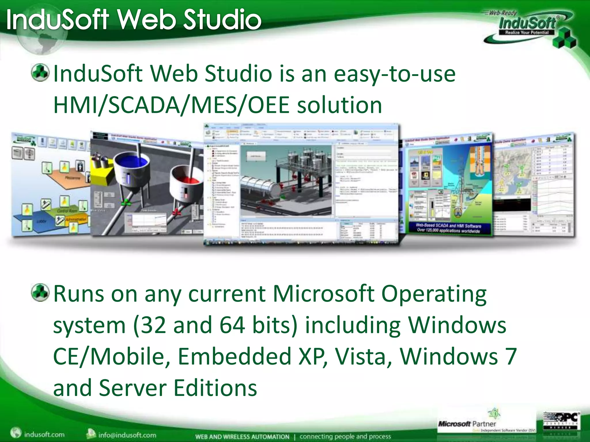 InduSoft Web Studio is an easy-to-use
HMI/SCADA/MES/OEE solution




Runs on any current Microsoft Operating
system (32 and 64 bits) including Windows
CE/Mobile, Embedded XP, Vista, Windows 7
and Server Editions
 