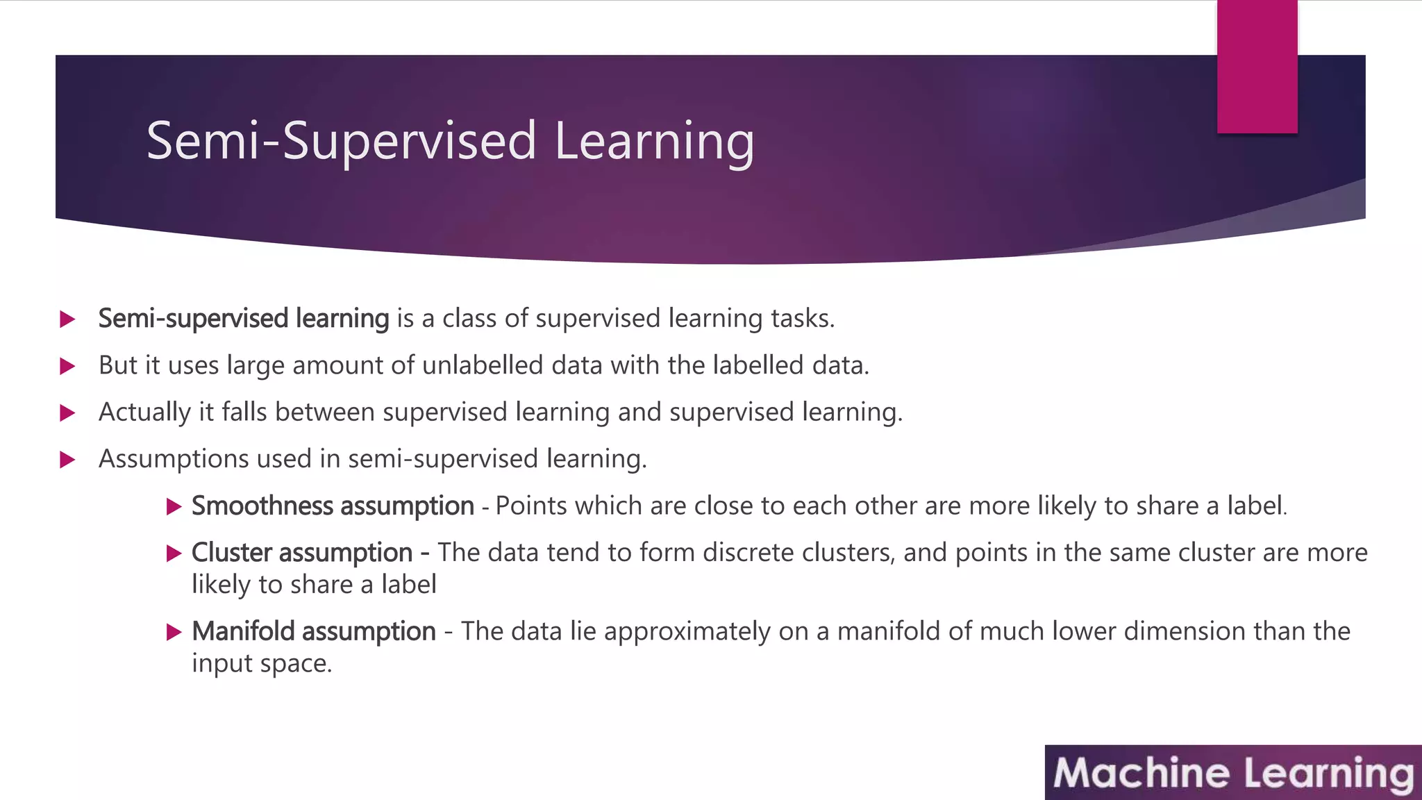 Semi-Supervised Learning
 Semi-supervised learning is a class of supervised learning tasks.
 But it uses large amount of unlabelled data with the labelled data.
 Actually it falls between supervised learning and supervised learning.
 Assumptions used in semi-supervised learning.
 Smoothness assumption - Points which are close to each other are more likely to share a label.
 Cluster assumption - The data tend to form discrete clusters, and points in the same cluster are more
likely to share a label
 Manifold assumption - The data lie approximately on a manifold of much lower dimension than the
input space.
 