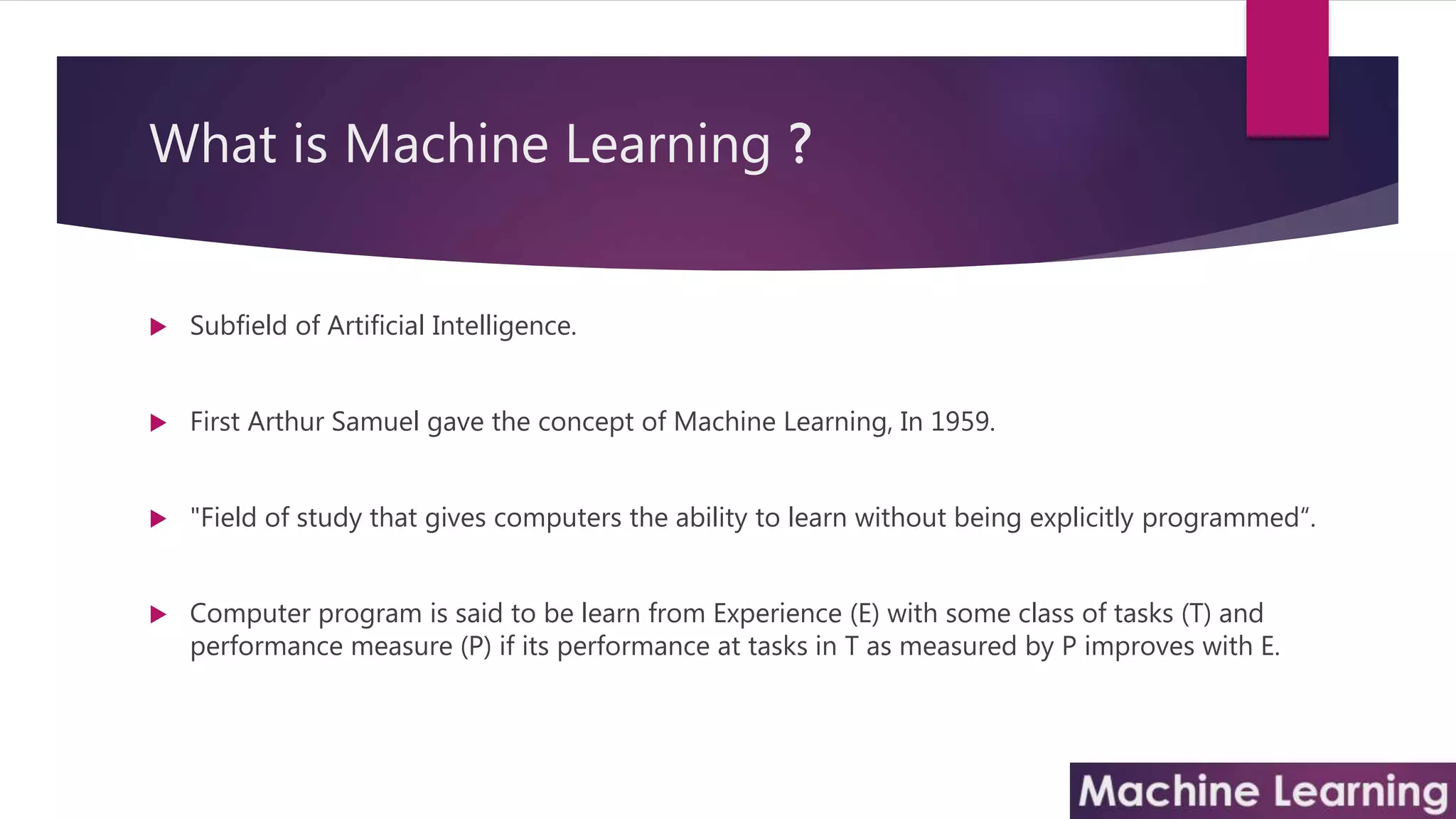 What is Machine Learning ?
 Subfield of Artificial Intelligence.
 First Arthur Samuel gave the concept of Machine Learning, In 1959.
 "Field of study that gives computers the ability to learn without being explicitly programmed“.
 Computer program is said to be learn from Experience (E) with some class of tasks (T) and
performance measure (P) if its performance at tasks in T as measured by P improves with E.
 