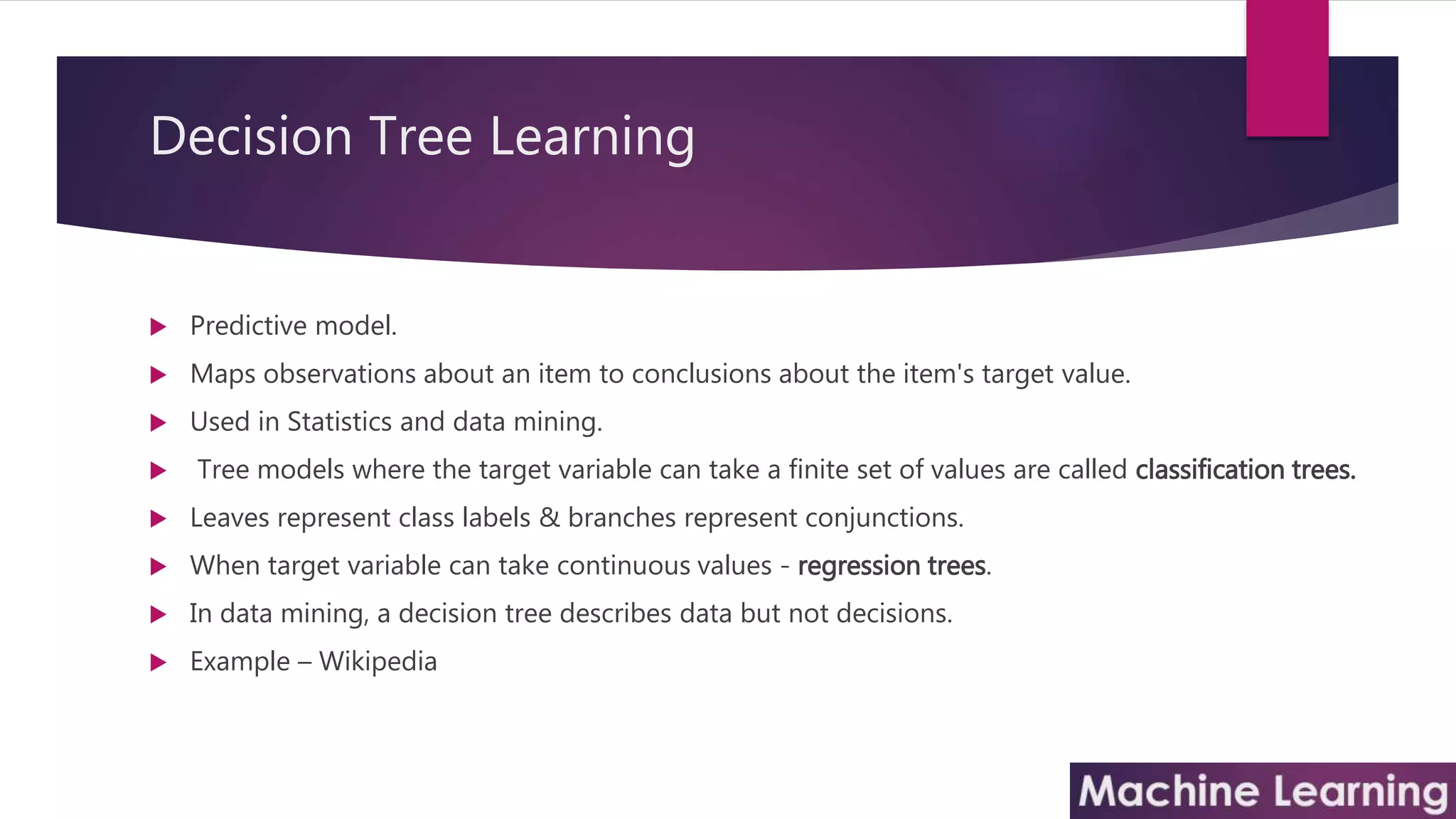 Decision Tree Learning
 Predictive model.
 Maps observations about an item to conclusions about the item's target value.
 Used in Statistics and data mining.
 Tree models where the target variable can take a finite set of values are called classification trees.
 Leaves represent class labels & branches represent conjunctions.
 When target variable can take continuous values - regression trees.
 In data mining, a decision tree describes data but not decisions.
 Example – Wikipedia
 