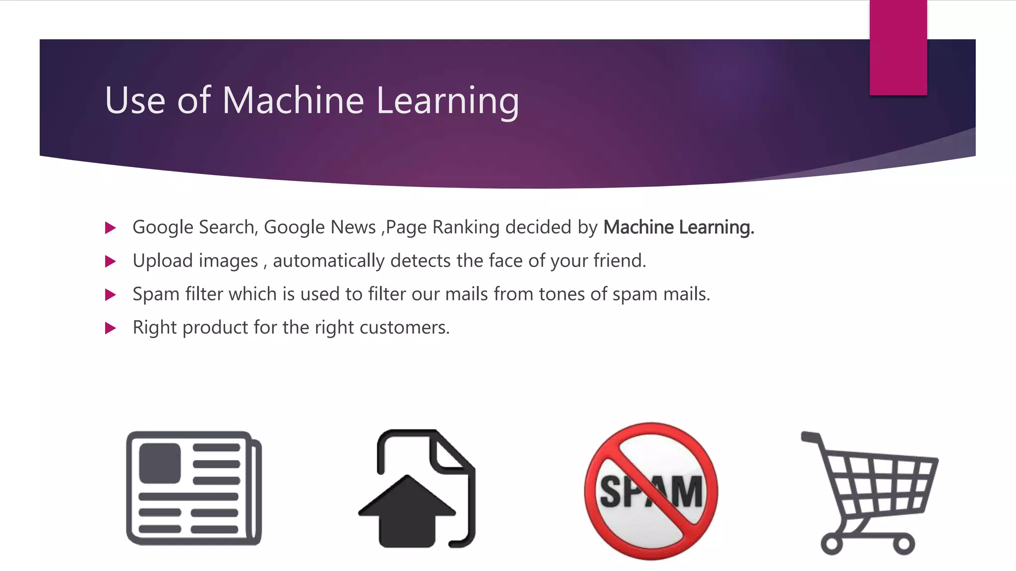Use of Machine Learning
 Google Search, Google News ,Page Ranking decided by Machine Learning.
 Upload images , automatically detects the face of your friend.
 Spam filter which is used to filter our mails from tones of spam mails.
 Right product for the right customers.
 