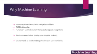 Why Machine Learning
 Human expertise does not exist (navigating on Mars)-
 TARS in Interstellar.
 Humans are unable to explain their expertise (speech recognition).
 Solution changes in time (routing on a computer network).
 Solution needs to be adapted to particular cases (user biometrics).
 