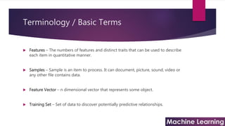 Terminology / Basic Terms
 Features – The numbers of features and distinct traits that can be used to describe
each item in quantitative manner.
 Samples – Sample is an item to process. It can document, picture, sound, video or
any other file contains data.
 Feature Vector – n dimensional vector that represents some object.
 Training Set – Set of data to discover potentially predictive relationships.
 