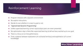 Reinforcement Learning
 Program interacts with a dynamic environment.
 No explicit instructions.
 Decide its own whether it is near to goal or not.
 “Approximate Dynamic Programming”
 Unlike supervised learning correct input/output pairs are never presented.
 No optimization step is there like supervised learning to tell we have reached up to our goal.
 There is a focus on on-line performance.
 Finds a balance between exploration (of uncharted territory) and exploitation (of current
knowledge)
 