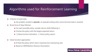 Algorithms used for Reinforcement Learning
 Criterion of optimality
 the problem studied is episodic, an episode ending when some terminal state is reached.
 Brute force (2 Step Policies)
 For each possible policy, sample returns while following it.
 Choose the policy with the largest expected return.
 1.Value function estimation 2. Direct policy search
 Value function approaches
 It finds the policy which return maximize but maintaining sets.
 Based on MKP(Markov Decision Parameters)
 