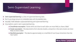 Semi-Supervised Learning
 Semi-supervised learning is a class of supervised learning tasks.
 But it uses large amount of unlabelled data with the labelled data.
 Actually it falls between supervised learning and supervised learning.
 Assumptions used in semi-supervised learning.
 Smoothness assumption - Points which are close to each other are more likely to share a label.
 Cluster assumption - The data tend to form discrete clusters, and points in the same cluster are more
likely to share a label
 Manifold assumption - The data lie approximately on a manifold of much lower dimension than the
input space.
 