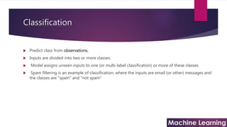 Classification
 Predict class from observations.
 Inputs are divided into two or more classes.
 Model assigns unseen inputs to one (or multi-label classification) or more of these classes.
 Spam filtering is an example of classification, where the inputs are email (or other) messages and
the classes are "spam" and "not spam"
 