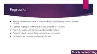 Regression
 Relation between mean value of one variable and corresponding value of another
variable.
 Statistical method to find the relation between different variables.
 Predict the output with the training data and observations.
 Popular method – Logistic Regression or binary regression.
 The outputs are continuous rather than discrete.
 