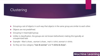Clustering
 Grouping a set of objects in such way that objects in the same group are similar to each other.
 Objects are not predefined.
 Grouping in meaningful group.
 Unlike in classification, the groups are not known beforehand, making this typically an
unsupervised task.
 Example – Man’s shoes , woman’s shoes , man’s t-shirt, woman’s t-shirts.
 So they are two category “man & woman” and “t-shirts & shoes”.
 