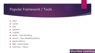Popular Framework / Tools
 Weka
 Carrot2
 Gate
 OpenNLP
 LingPipe
 Mallet – Topic Modelling
 Gensim – Topic Modelling (Python)
 Apache Mahout
 Mlib – Apache Spark
 Scikit learn – Python
 