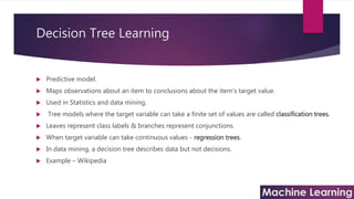 Decision Tree Learning
 Predictive model.
 Maps observations about an item to conclusions about the item's target value.
 Used in Statistics and data mining.
 Tree models where the target variable can take a finite set of values are called classification trees.
 Leaves represent class labels & branches represent conjunctions.
 When target variable can take continuous values - regression trees.
 In data mining, a decision tree describes data but not decisions.
 Example – Wikipedia
 