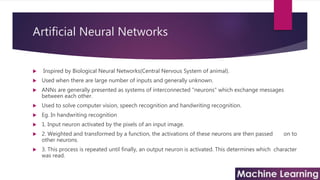Artificial Neural Networks
 Inspired by Biological Neural Networks(Central Nervous System of animal).
 Used when there are large number of inputs and generally unknown.
 ANNs are generally presented as systems of interconnected "neurons" which exchange messages
between each other.
 Used to solve computer vision, speech recognition and handwriting recognition.
 Eg. In handwriting recognition
 1. Input neuron activated by the pixels of an input image.
 2. Weighted and transformed by a function, the activations of these neurons are then passed on to
other neurons.
 3. This process is repeated until finally, an output neuron is activated. This determines which character
was read.
 