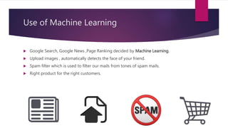 Use of Machine Learning
 Google Search, Google News ,Page Ranking decided by Machine Learning.
 Upload images , automatically detects the face of your friend.
 Spam filter which is used to filter our mails from tones of spam mails.
 Right product for the right customers.
 