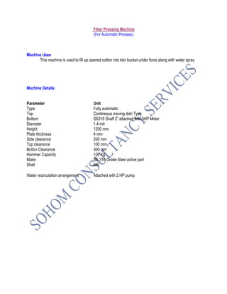 Fiber Pressing Machine
(For Automatic Process)
Machine Uses
This machine is used to fill up opened cotton into kier bucket under force along with water spray
Machine Details :
Parameter Unit
Type Fully automatic
Top Contineous moving dish Type
Bottom SS316 Shaft 2” attached with 5HP Motor
Diameter 1.4 mtr
Height 1200 mm
Plate thickness 4 mm
Side clearance 200 mm
Top clearance 100 mm
Botton Clearance 300 mm
Hammer Capacity 100 Kg
Make SS 316 Grade Steel active part
Shell MS
Water recirculation arrangement Attached with 2 HP pump
 