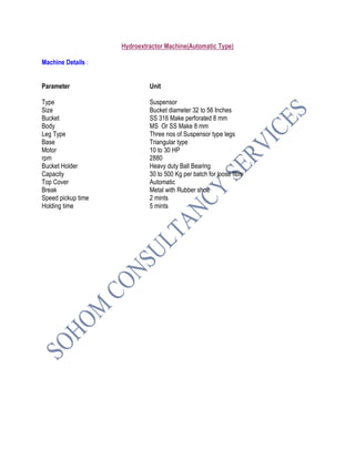 Hydroextractor Machine(Automatic Type)
Machine Details :
Parameter Unit
Type Suspensor
Size Bucket diameter 32 to 56 Inches
Bucket SS 316 Make perforated 8 mm
Body MS Or SS Make 8 mm
Leg Type Three nos of Suspensor type legs
Base Triangular type
Motor 10 to 30 HP
rpm 2880
Bucket Holder Heavy duty Ball Bearing
Capacity 30 to 500 Kg per batch for loose fibre
Top Cover Automatic
Break Metal with Rubber shoe
Speed pickup time 2 mints
Holding time 5 mints
 