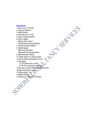 Specification:
1. silver count: 3.5~6.5g/m
2 .capacity: 35kg/hour
3 .width:1000mm
4 .total draft ratio: 67~120
5 .licker-in diameter:250mm
6 .licker-in speed:
980round/min (cotton)
1070round/min (man-made fiber)
7 .Cylinder diameter:1289mm
8 .Cylinder speed:
360 round/min(cotton)
330round/min (man-made fiber)
9 .Doffer diameter: 706mm
10. Doffer speed:21.3~38.2round/min
11 Flats number (working/total): 40/106
12 Flat speed:
177 214 266 mm/min (cotton)
81 98 122 mm/min(man-made fiber)
13 Can size: dia. 600 x 900mm dia.600x1100mm
14 Main motor power: 3.3kw
15 Doffer power:1.1kw
16 Weight: 4500kg
17 Dimension: L3800xW2100xH1650
 