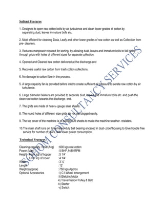Salient Features
1. Designed to open raw cotton bolls by air turbulence and clean lower grades of cotton by
separating dust, leaves immature bolls etc.
2. Most efficient for cleaning Zoda, Leafy and other lower grades of raw cotton as well as Collection from
pre- cleaners.
3. Reduces manpower required for sorting, by allowing dust, leaves and immature bolls to fall below
through grids with holes of different sizes for separate collection.
4. Opened and Cleaned raw cotton delivered at the discharge-end
5. Recovers useful raw cotton from trash cotton collections.
6. No damage to cotton fibre in the process.
5. A large capacity fan is provided before inlet to create sufficient air pressure to aerate raw cotton by air
turbulence.
6. Large diameter Beaters are provided to separate dust, leaves and immature bolls etc. and push the
clean raw cotton towards the discharge- end.
7. The grids are made of heavy- gauge steel sheets.
8. The round holes of different- size grids do not get clogged easily.
9. The top cover of the machine is of painted CR sheets to make the machine weather- resistant.
10.The main shaft runs on three heavy-duty ball bearing encased in dust- proof housing to Give trouble free
service for number of years, with lower power consumption.
Technical Features
Cleaning capacity / hour(Avg) : 600 kgs raw cotton
Power (Max) : 5 BHP,1440 RPM
Height : From top of hopper : 5 1/4’
From top of cover : 4 1/4’
Width : 3 ½’
Length : 12’
Weight (approx) : 750 kgs Approx
Optional Accessories : i) C.I.Wheel arrangement
ii) Elelctric Motor
iii) Transmission Pulley & Belt
iv) Starter
v) Switch
 
