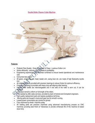 Double Roller Cleaner Cutter Machine
Features
• Protects Fibre Quality ; Gives Production of Clean ; Lustrous Cotton Lint.
• Works efficiently ; reduces cost and Adds to profitability.
• Engineering experiences and expertise combined to ensure lowest operational and maintenance
cost.
• Consumes less power.
• All gears, connecting rod, head, beater arm, swing lever etc. are made of high Nodularity ductile
iron.
• All rotating parts are provided with precision bearings to reduce friction for optimum efficiency.
• Connecting housing is provided with heavy duty self aligning roller bearing.
• Leather roller shafts are interchangeable and if one side of the roller is worn out, It can be
reversed.
• Lint output remains uniform on full length of the rollers.
• Fully backed by after sales services, provided by team of trained and Competent engineers.
• High quality replacement parts and spares available at all times.
• Moving parts are housed in dust proof gear box for smooth running.
• Lowest power consumption per quintal lint ginned
• Fully machined fly wheel / machine pulley
• All rotating parts are precision machined using advanced manufacturing process on CNC
machines providing best finish & Tolerances to provide enhanced life of the machine & lowest
down time.
 