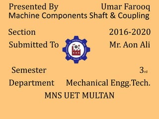 Machine Components Shaft & Coupling
Presented By Umar Farooq
Section 2016-2020
Submitted To Mr. Aon Ali
Semester 3rd
Department Mechanical Engg.Tech.
MNS UET MULTAN
 