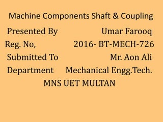 Machine Components Shaft & Coupling
Presented By Umar Farooq
Reg. No, 2016- BT-MECH-726
Submitted To Mr. Aon Ali
Department Mechanical Engg.Tech.
MNS UET MULTAN
 
