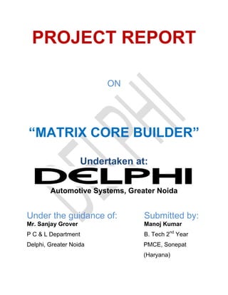 PROJECT REPORT
ON
―MATRIX CORE BUILDER‖
Undertaken at:
Automotive Systems, Greater Noida
Under the guidance of: Submitted by:
Mr. Sanjay Grover Manoj Kumar
P C & L Department B. Tech 2nd
Year
Delphi, Greater Noida PMCE, Sonepat
(Haryana)
 