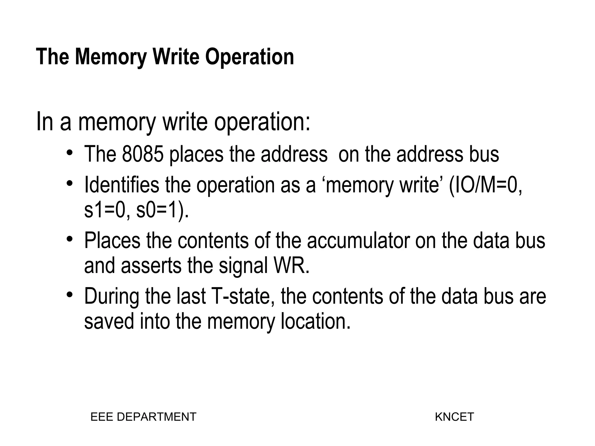 The Memory Write Operation
In a memory write operation:
• The 8085 places the address on the address bus
• Identifies the operation as a ‘memory write’ (IO/M=0,
s1=0, s0=1).
• Places the contents of the accumulator on the data bus
and asserts the signal WR.
• During the last T-state, the contents of the data bus are
saved into the memory location.
EEE DEPARTMENT KNCET
 