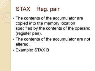 STAX Reg. pair
 The contents of the accumulator are
copied into the memory location
specified by the contents of the operand
(register pair).
 The contents of the accumulator are not
altered.
 Example: STAX B
 