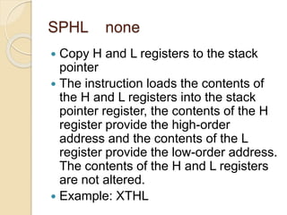SPHL none
 Copy H and L registers to the stack
pointer
 The instruction loads the contents of
the H and L registers into the stack
pointer register, the contents of the H
register provide the high-order
address and the contents of the L
register provide the low-order address.
The contents of the H and L registers
are not altered.
 Example: XTHL
 