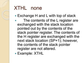 XTHL none
 Exchange H and L with top of stack
 The contents of the L register are
exchanged with the stack location
pointed out by the contents of the
stack pointer register. The contents of
the H register are exchanged with the
next stack location (SP+1); however,
the contents of the stack pointer
register are not altered.
 Example: XTHL
 