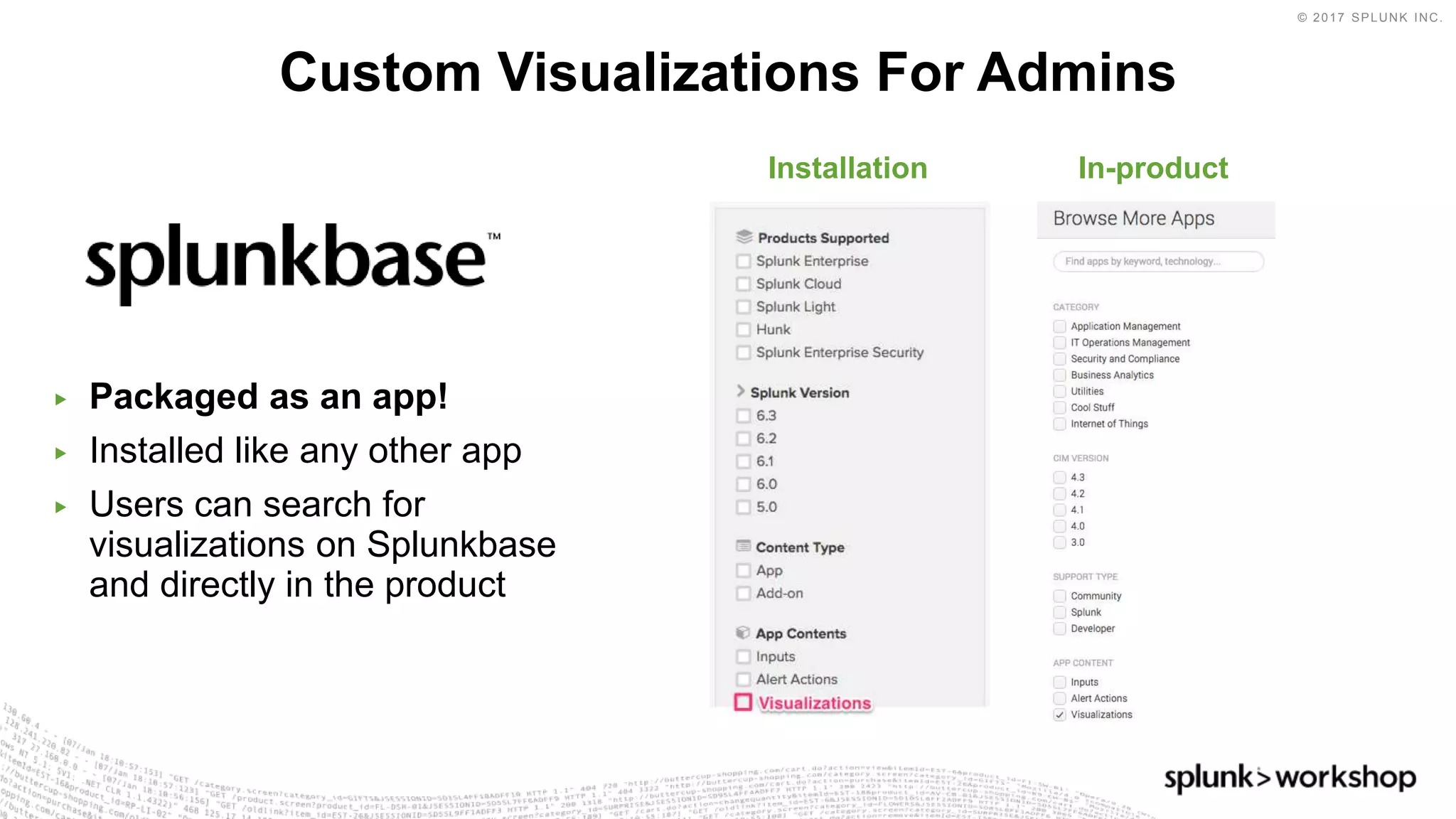 © 2017 SPLUNK INC.
▶ Packaged as an app!
▶ Installed like any other app
▶ Users can search for
visualizations on Splunkbase
and directly in the product
Custom Visualizations For Admins
In-productInstallation
 