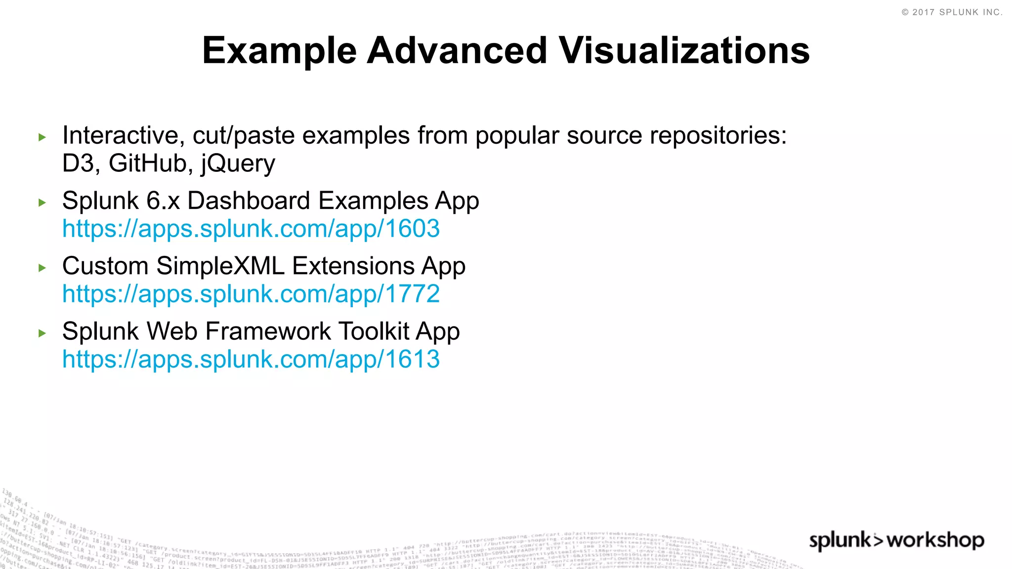 © 2017 SPLUNK INC.
▶ Interactive, cut/paste examples from popular source repositories:
D3, GitHub, jQuery
▶ Splunk 6.x Dashboard Examples App
https://apps.splunk.com/app/1603
▶ Custom SimpleXML Extensions App
https://apps.splunk.com/app/1772
▶ Splunk Web Framework Toolkit App
https://apps.splunk.com/app/1613
Example Advanced Visualizations
 