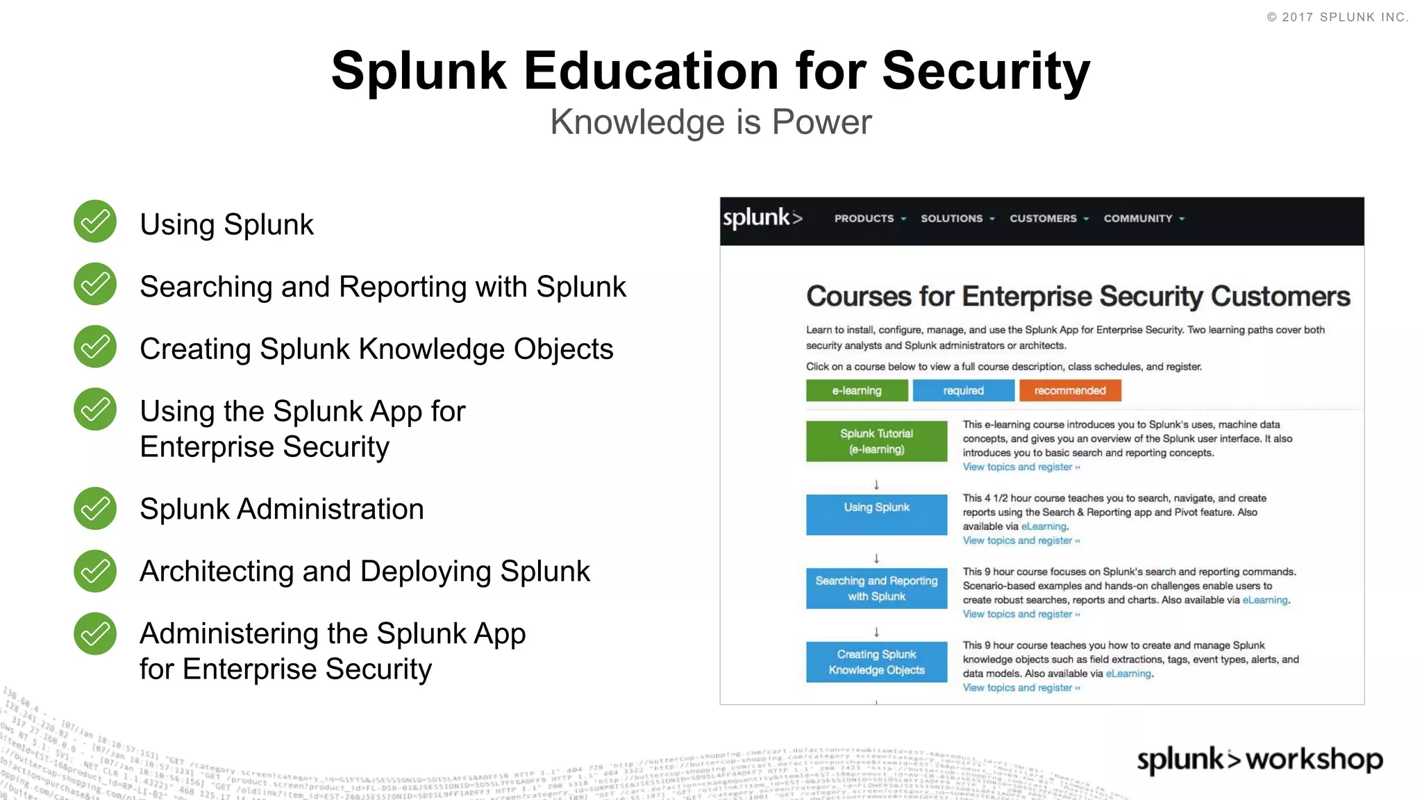 © 2017 SPLUNK INC.
Splunk Education for Security
Knowledge is Power
Using Splunk
Searching and Reporting with Splunk
Creating Splunk Knowledge Objects
Using the Splunk App for
Enterprise Security
Splunk Administration
Architecting and Deploying Splunk
Administering the Splunk App
for Enterprise Security
 