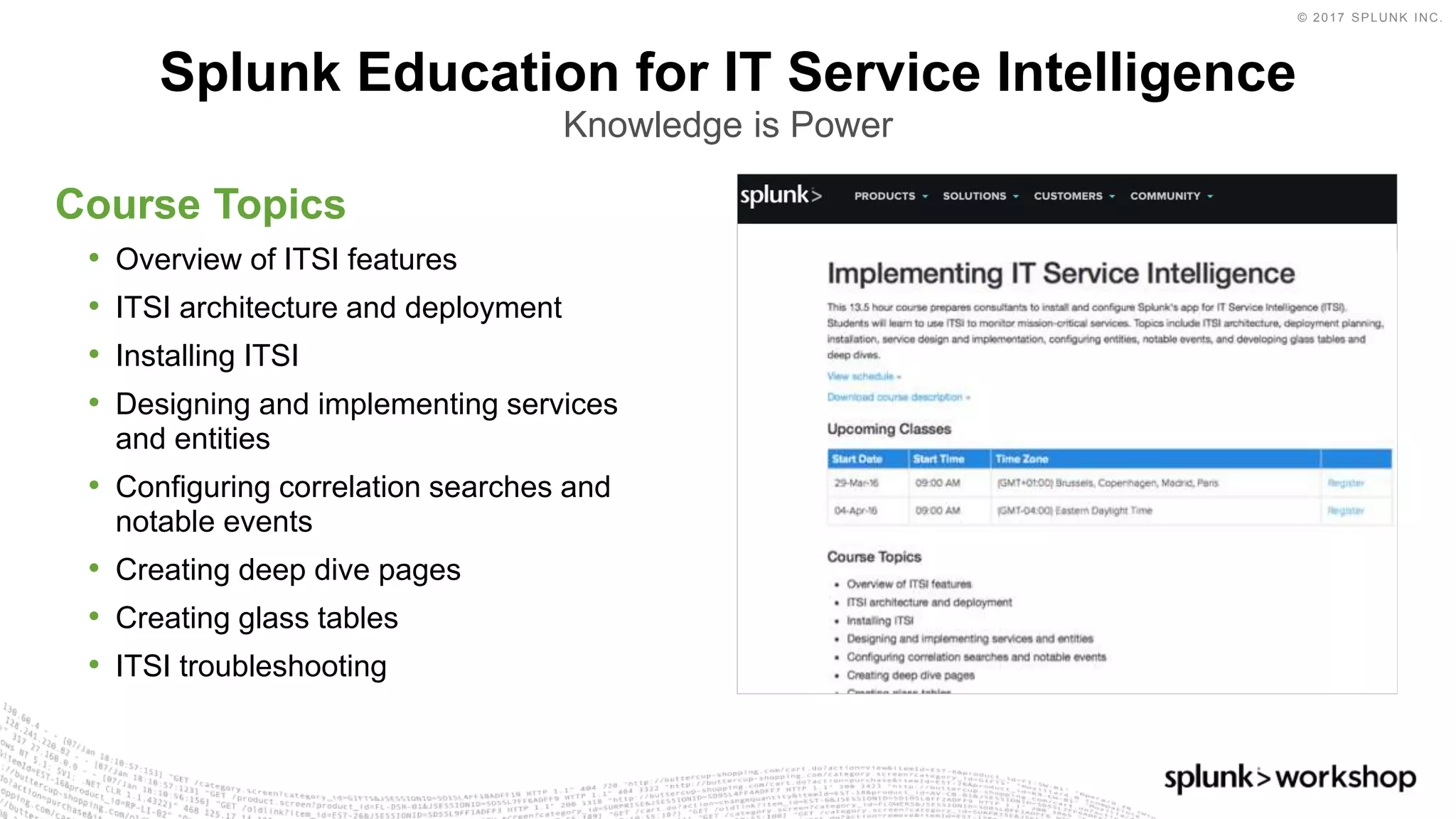 © 2017 SPLUNK INC.
Course Topics
• Overview of ITSI features
• ITSI architecture and deployment
• Installing ITSI
• Designing and implementing services
and entities
• Configuring correlation searches and
notable events
• Creating deep dive pages
• Creating glass tables
• ITSI troubleshooting
Splunk Education for IT Service Intelligence
Knowledge is Power
 