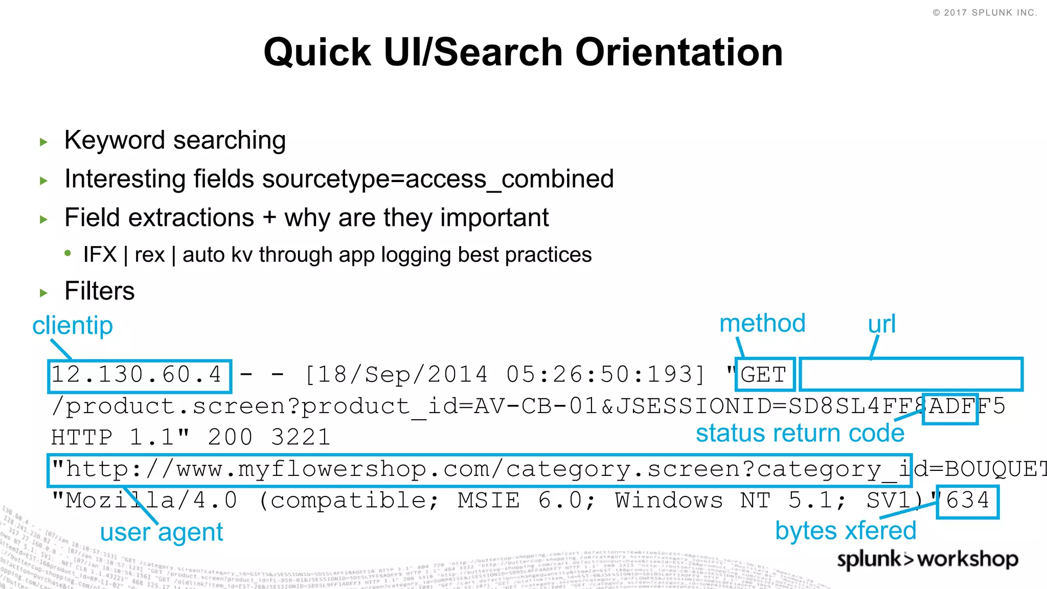 © 2017 SPLUNK INC.
12.130.60.4 - - [18/Sep/2014 05:26:50:193] "GET
/product.screen?product_id=AV-CB-01&JSESSIONID=SD8SL4FF8ADFF5
HTTP 1.1" 200 3221
"http://www.myflowershop.com/category.screen?category_id=BOUQUET
"Mozilla/4.0 (compatible; MSIE 6.0; Windows NT 5.1; SV1)"634
▶ Keyword searching
▶ Interesting fields sourcetype=access_combined
▶ Field extractions + why are they important
• IFX | rex | auto kv through app logging best practices
▶ Filters
Quick UI/Search Orientation
clientip method url
bytes xfered
status return code
user agent
 
