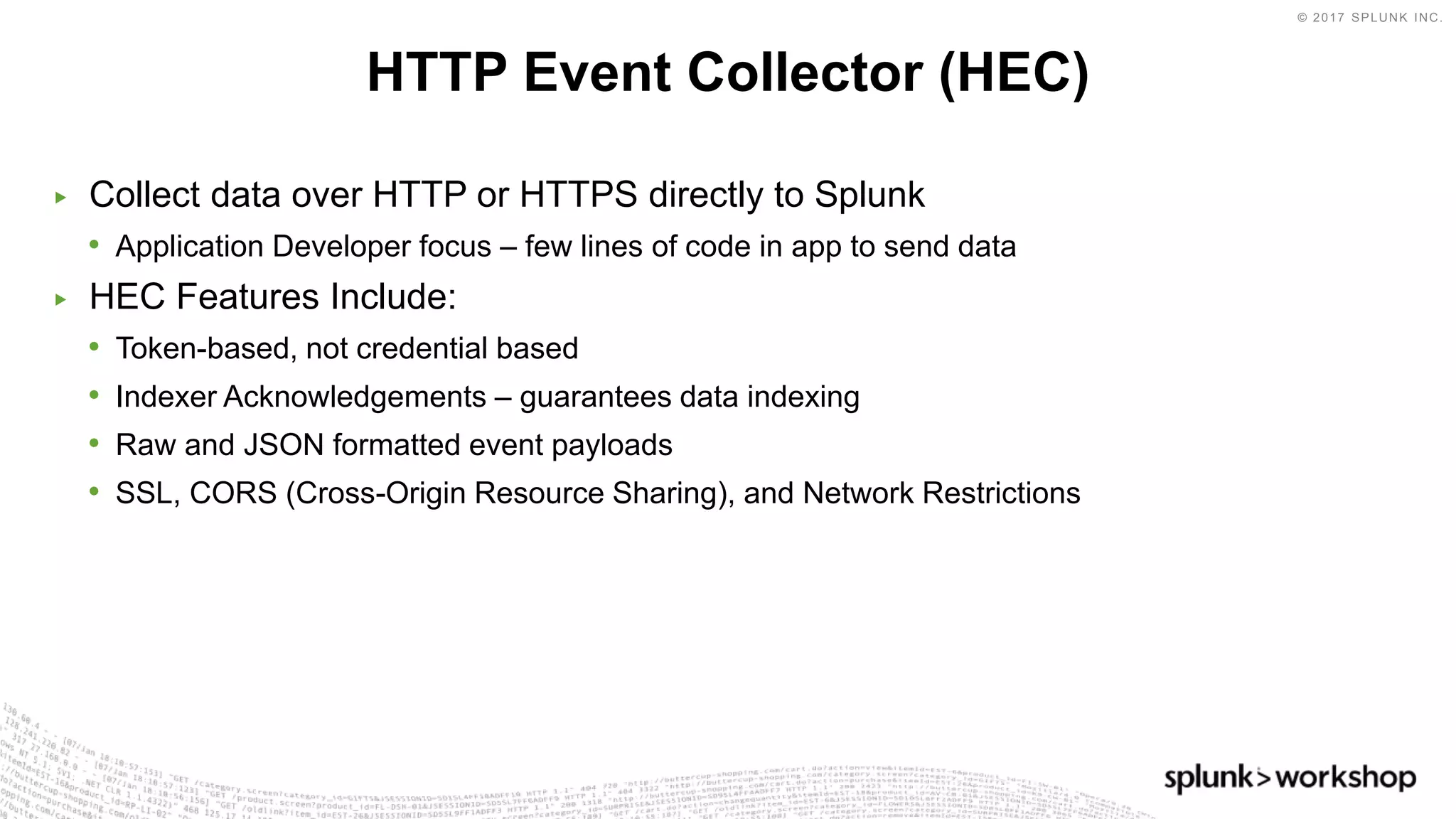 © 2017 SPLUNK INC.
▶ Collect data over HTTP or HTTPS directly to Splunk
• Application Developer focus – few lines of code in app to send data
▶ HEC Features Include:
• Token-based, not credential based
• Indexer Acknowledgements – guarantees data indexing
• Raw and JSON formatted event payloads
• SSL, CORS (Cross-Origin Resource Sharing), and Network Restrictions
HTTP Event Collector (HEC)
 