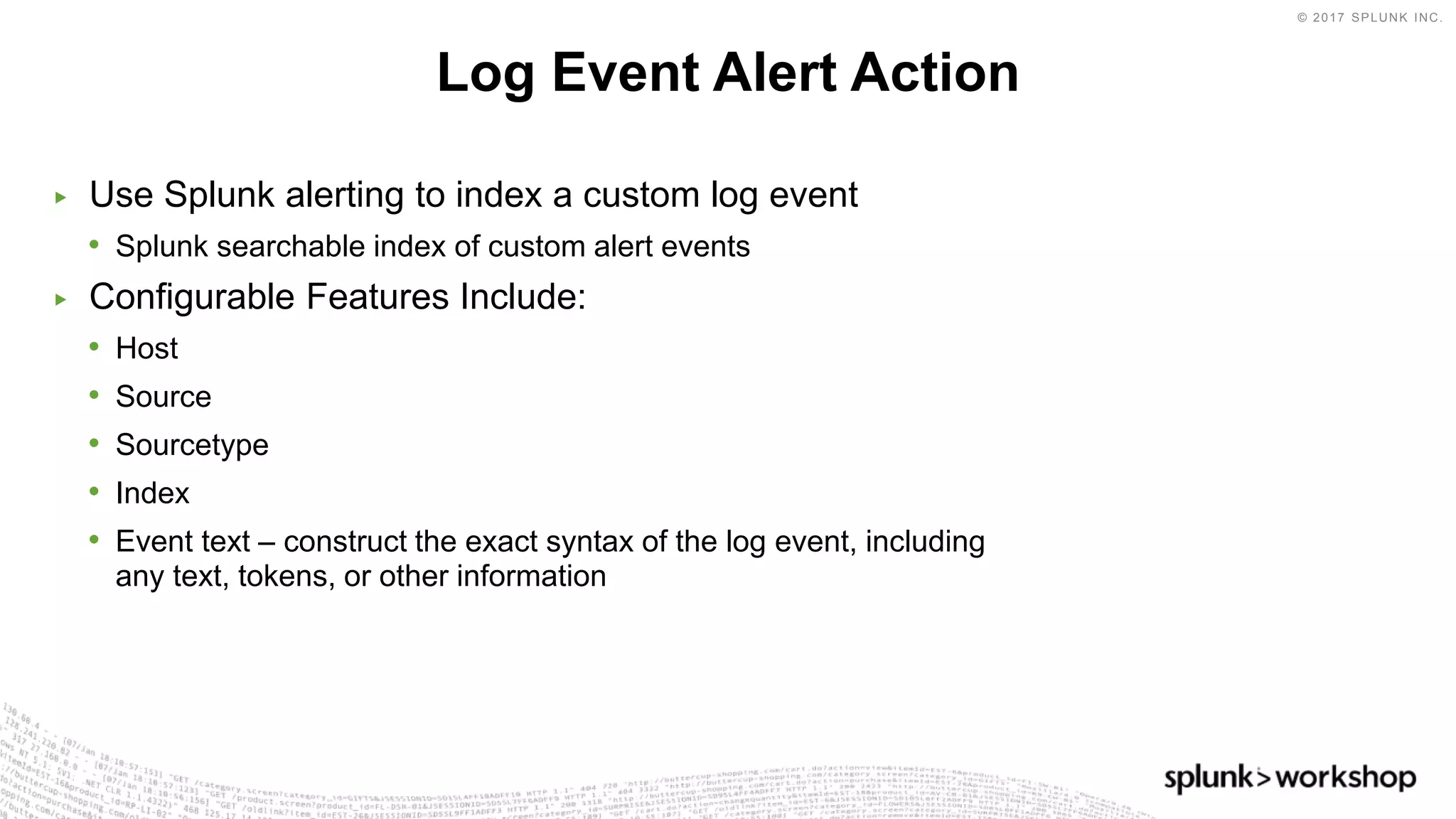 © 2017 SPLUNK INC.
▶ Use Splunk alerting to index a custom log event
• Splunk searchable index of custom alert events
▶ Configurable Features Include:
• Host
• Source
• Sourcetype
• Index
• Event text – construct the exact syntax of the log event, including
any text, tokens, or other information
Log Event Alert Action
 