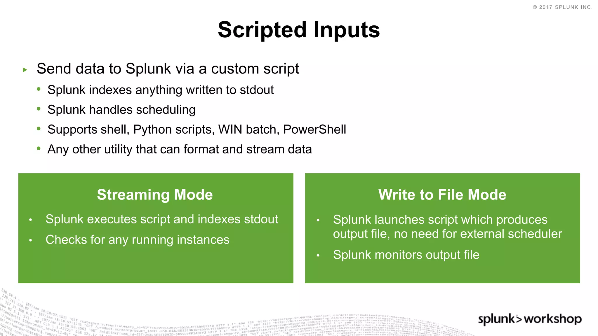 © 2017 SPLUNK INC.
▶ Send data to Splunk via a custom script
• Splunk indexes anything written to stdout
• Splunk handles scheduling
• Supports shell, Python scripts, WIN batch, PowerShell
• Any other utility that can format and stream data
Scripted Inputs
Streaming Mode
• Splunk executes script and indexes stdout
• Checks for any running instances
Write to File Mode
• Splunk launches script which produces
output file, no need for external scheduler
• Splunk monitors output file
 