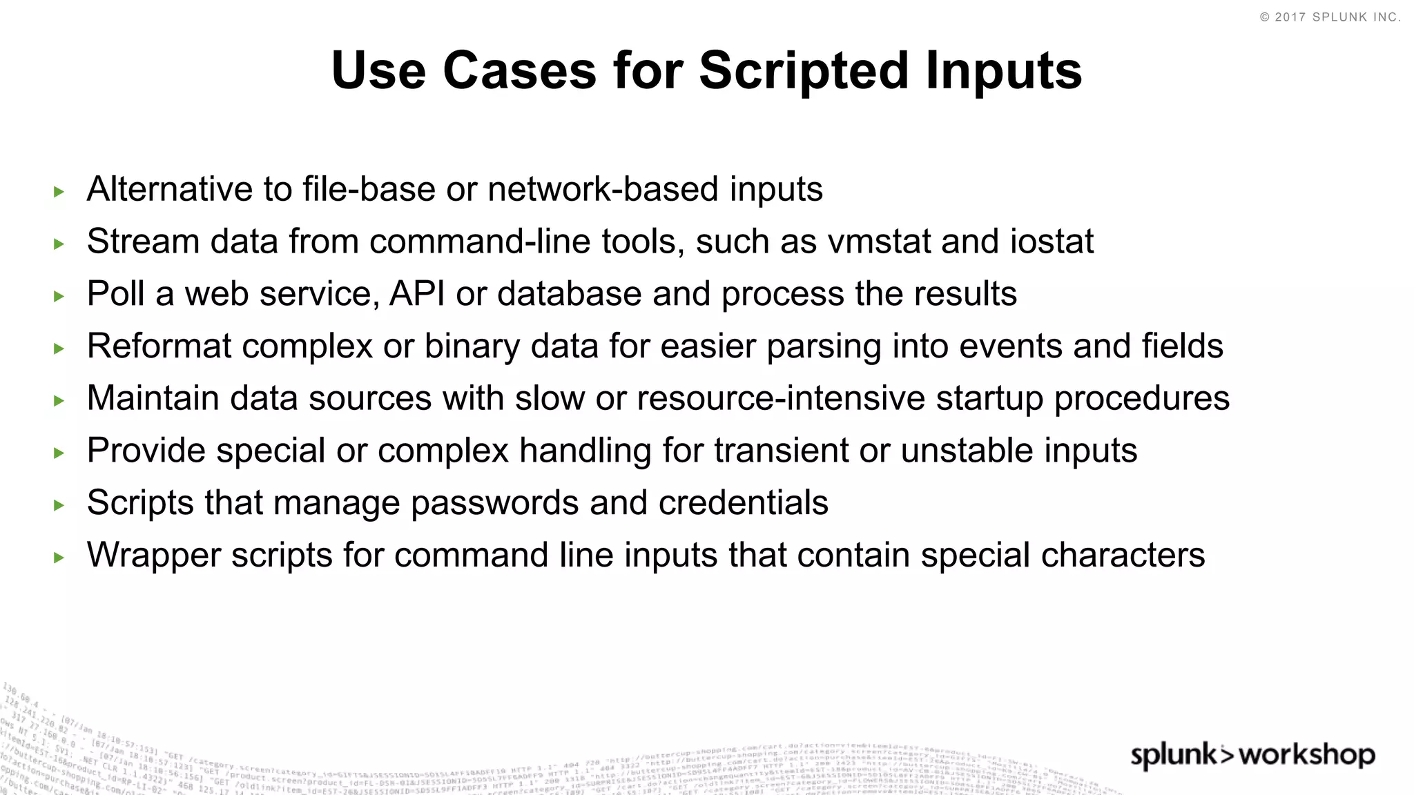© 2017 SPLUNK INC.
▶ Alternative to file-base or network-based inputs
▶ Stream data from command-line tools, such as vmstat and iostat
▶ Poll a web service, API or database and process the results
▶ Reformat complex or binary data for easier parsing into events and fields
▶ Maintain data sources with slow or resource-intensive startup procedures
▶ Provide special or complex handling for transient or unstable inputs
▶ Scripts that manage passwords and credentials
▶ Wrapper scripts for command line inputs that contain special characters
Use Cases for Scripted Inputs
 