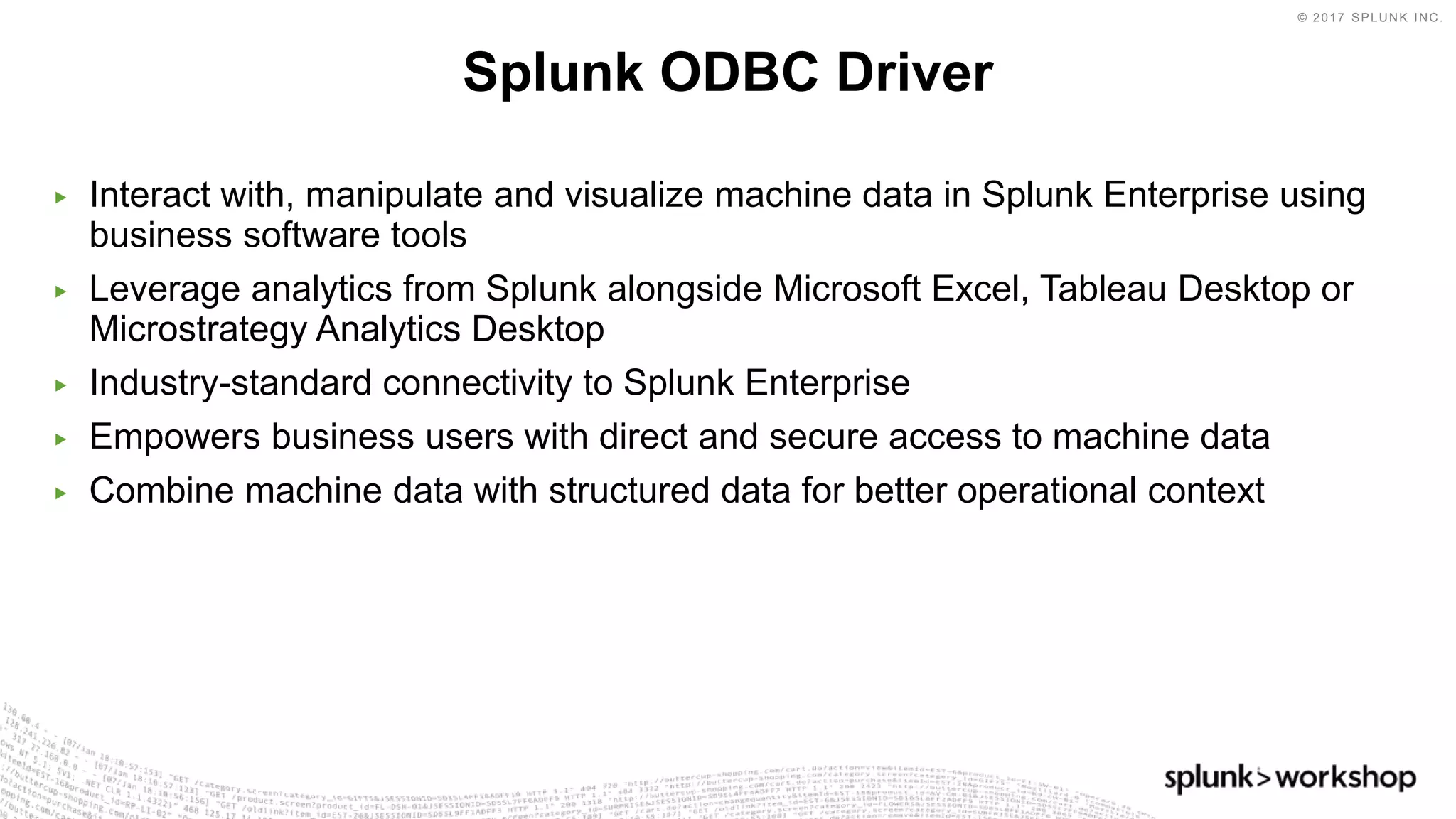 © 2017 SPLUNK INC.
▶ Interact with, manipulate and visualize machine data in Splunk Enterprise using
business software tools
▶ Leverage analytics from Splunk alongside Microsoft Excel, Tableau Desktop or
Microstrategy Analytics Desktop
▶ Industry-standard connectivity to Splunk Enterprise
▶ Empowers business users with direct and secure access to machine data
▶ Combine machine data with structured data for better operational context
Splunk ODBC Driver
 