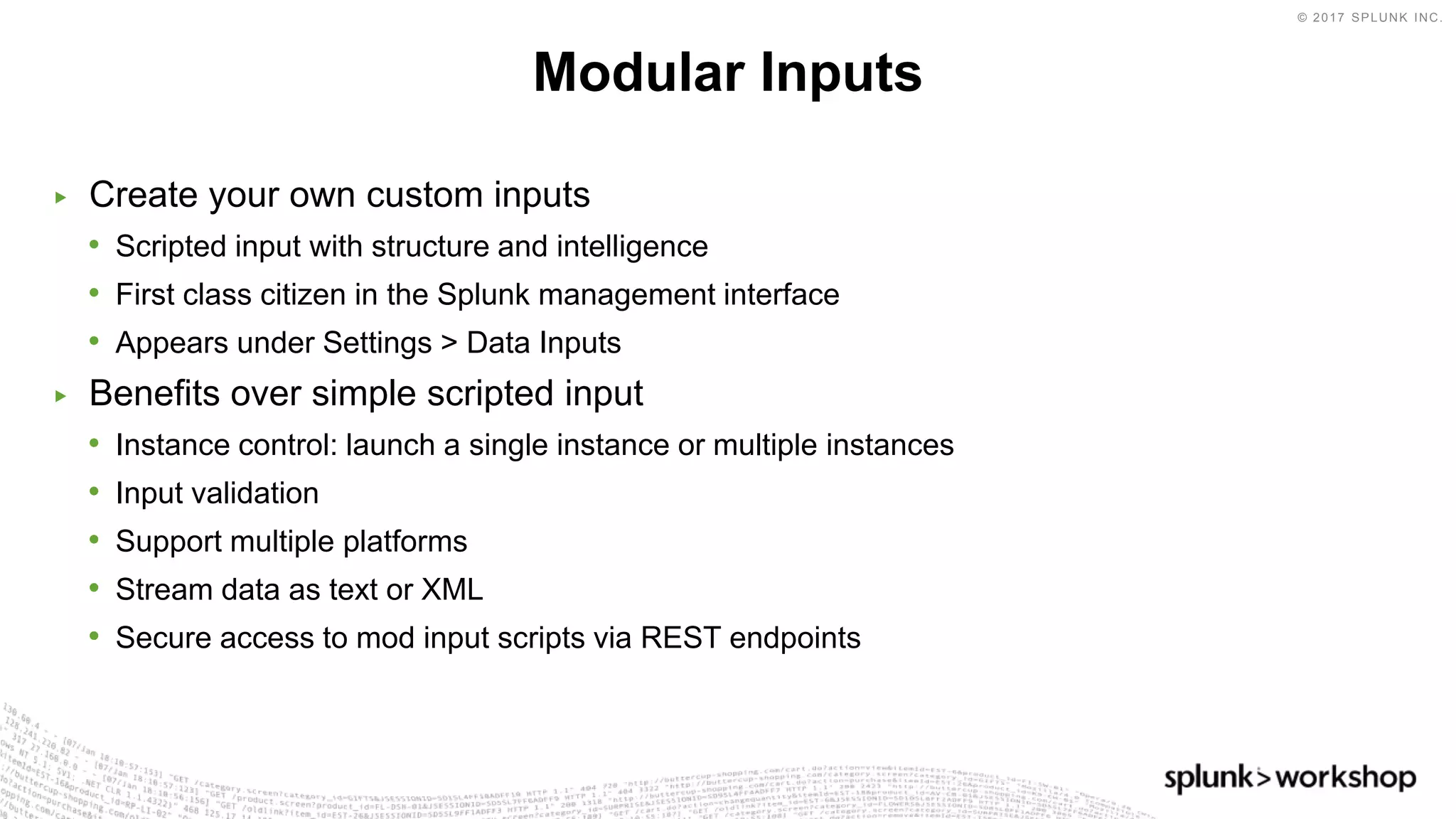 © 2017 SPLUNK INC.
▶ Create your own custom inputs
• Scripted input with structure and intelligence
• First class citizen in the Splunk management interface
• Appears under Settings > Data Inputs
▶ Benefits over simple scripted input
• Instance control: launch a single instance or multiple instances
• Input validation
• Support multiple platforms
• Stream data as text or XML
• Secure access to mod input scripts via REST endpoints
Modular Inputs
 