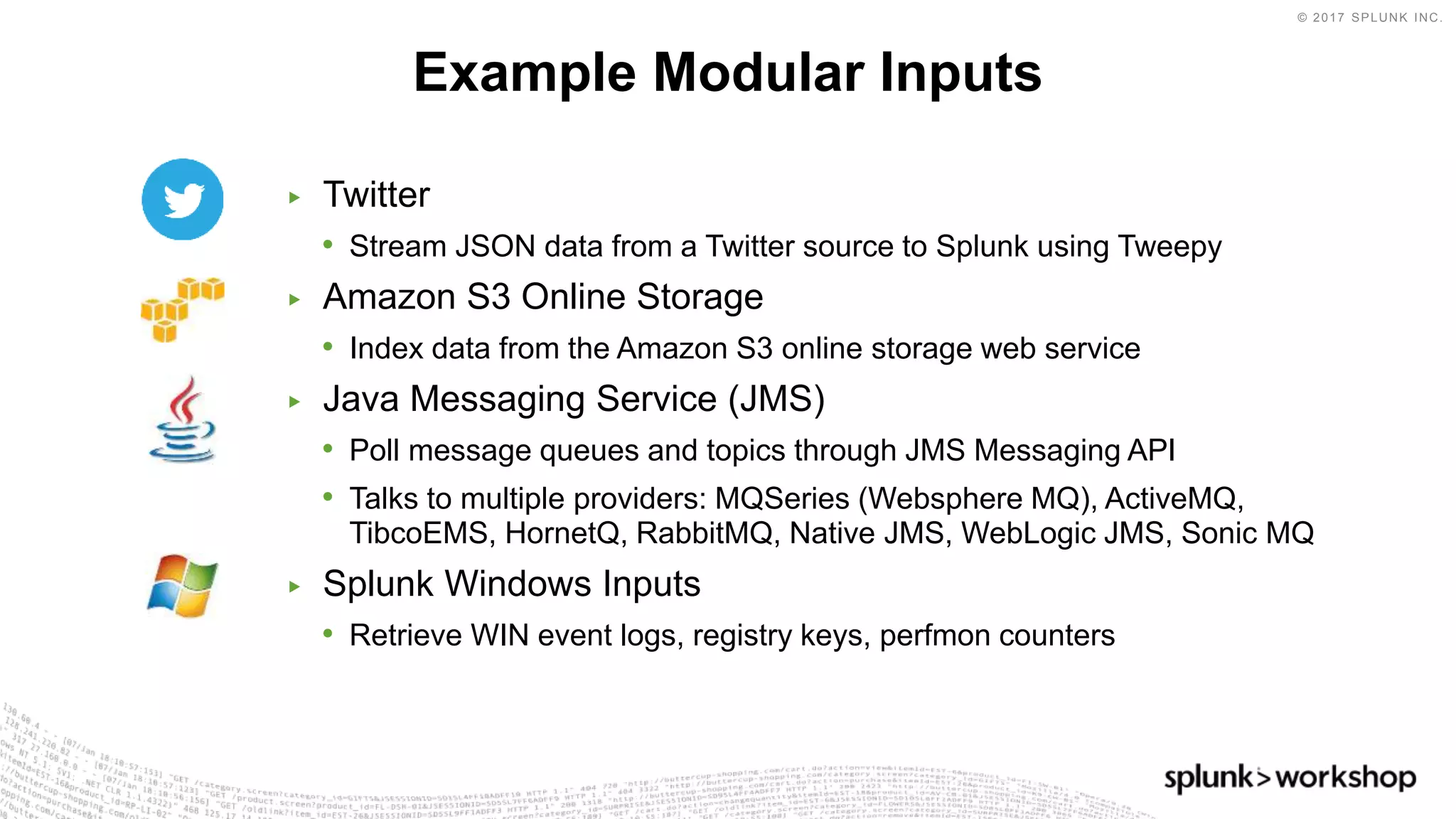 © 2017 SPLUNK INC.
▶ Twitter
• Stream JSON data from a Twitter source to Splunk using Tweepy
▶ Amazon S3 Online Storage
• Index data from the Amazon S3 online storage web service
▶ Java Messaging Service (JMS)
• Poll message queues and topics through JMS Messaging API
• Talks to multiple providers: MQSeries (Websphere MQ), ActiveMQ,
TibcoEMS, HornetQ, RabbitMQ, Native JMS, WebLogic JMS, Sonic MQ
▶ Splunk Windows Inputs
• Retrieve WIN event logs, registry keys, perfmon counters
Example Modular Inputs
 