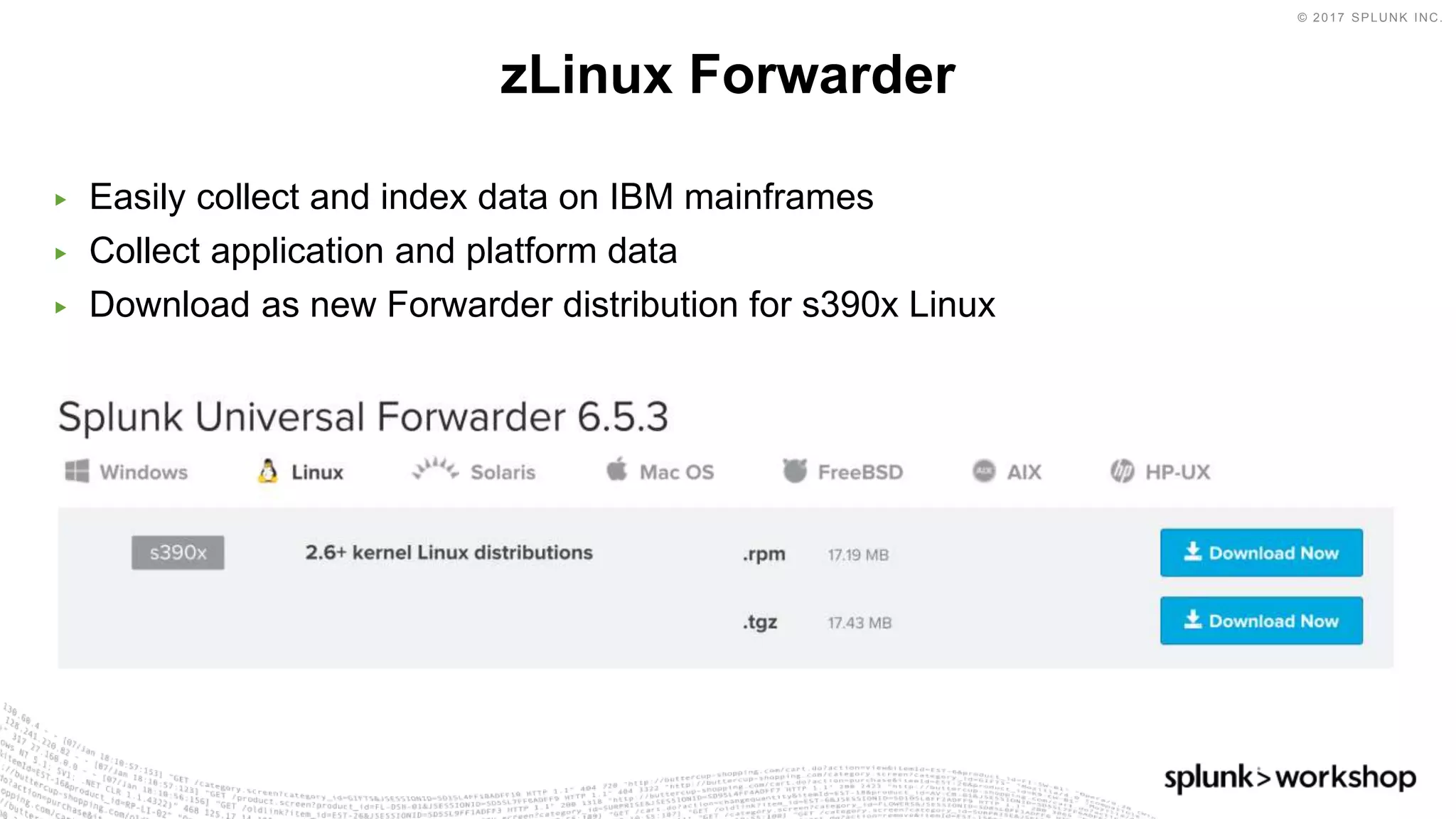 © 2017 SPLUNK INC.
▶ Easily collect and index data on IBM mainframes
▶ Collect application and platform data
▶ Download as new Forwarder distribution for s390x Linux
zLinux Forwarder
 