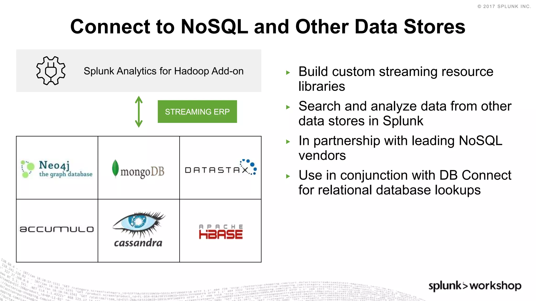 © 2017 SPLUNK INC.
▶ Build custom streaming resource
libraries
▶ Search and analyze data from other
data stores in Splunk
▶ In partnership with leading NoSQL
vendors
▶ Use in conjunction with DB Connect
for relational database lookups
Connect to NoSQL and Other Data Stores
Splunk Analytics for Hadoop Add-on
STREAMING ERP
 