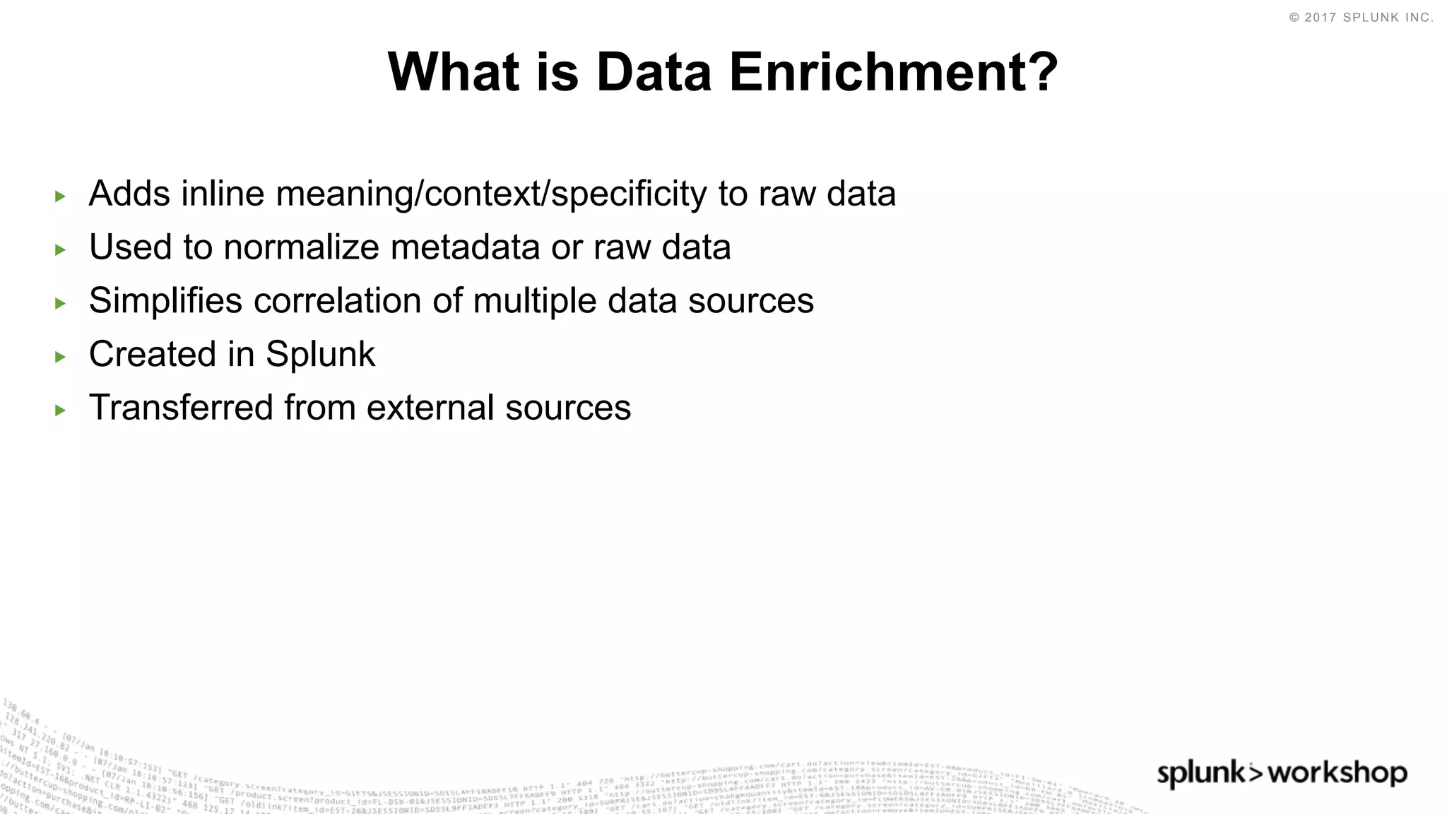 © 2017 SPLUNK INC.
▶ Adds inline meaning/context/specificity to raw data
▶ Used to normalize metadata or raw data
▶ Simplifies correlation of multiple data sources
▶ Created in Splunk
▶ Transferred from external sources
What is Data Enrichment?
 