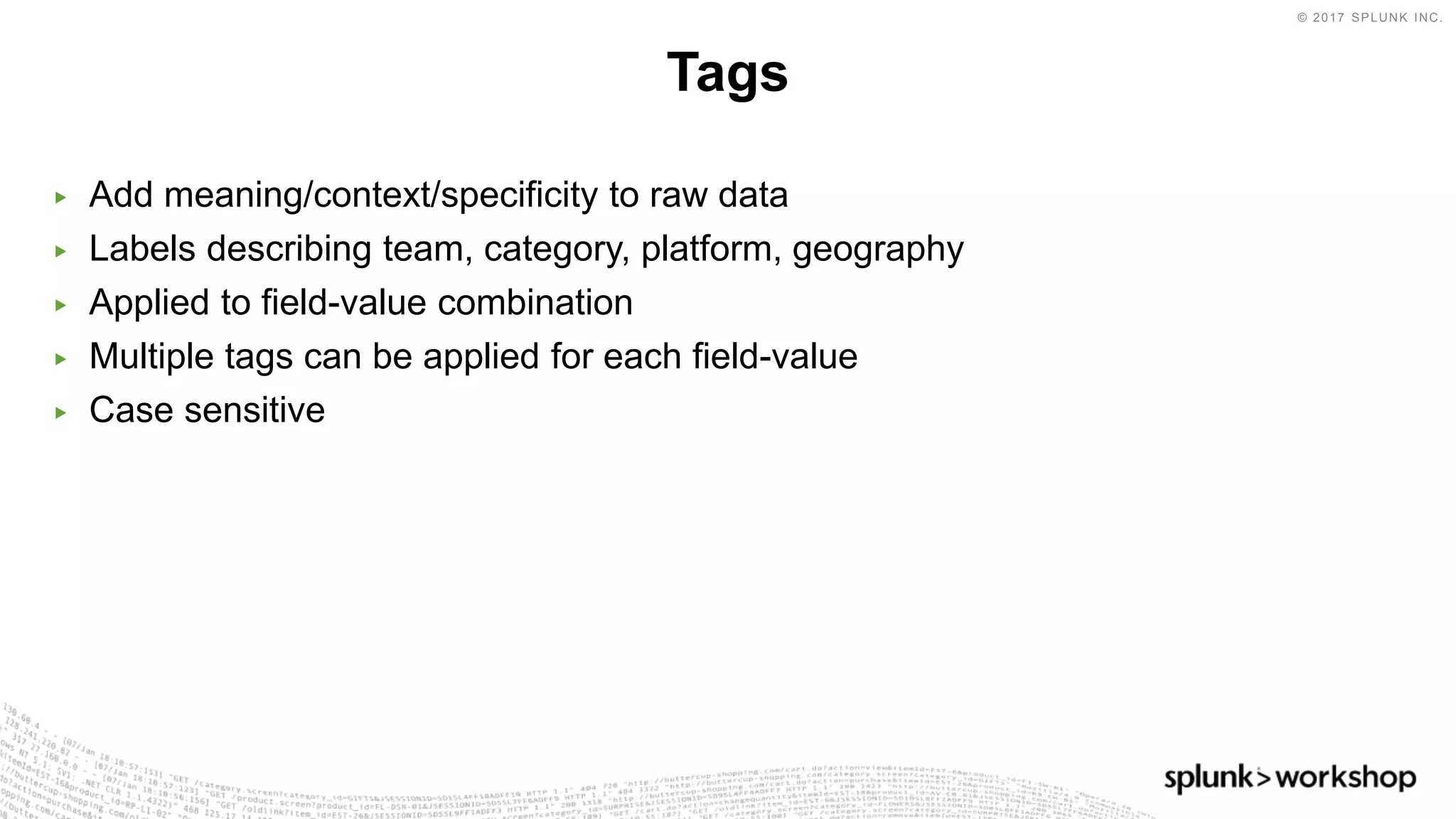 © 2017 SPLUNK INC.
▶ Add meaning/context/specificity to raw data
▶ Labels describing team, category, platform, geography
▶ Applied to field-value combination
▶ Multiple tags can be applied for each field-value
▶ Case sensitive
Tags
 