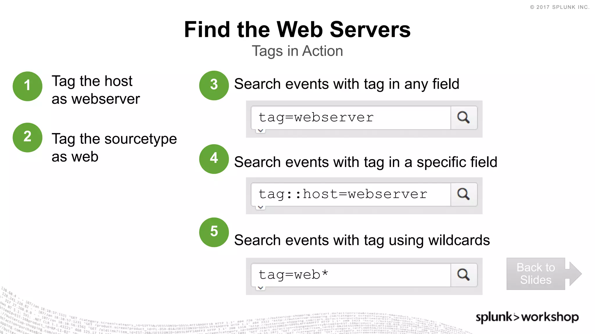 © 2017 SPLUNK INC.
Search events with tag in any field
Search events with tag in a specific field
Search events with tag using wildcards
Find the Web Servers
Tags in Action
tag=webserver
tag::host=webserver
tag=web*
Tag the host
as webserver
Tag the sourcetype
as web
1
2
3
4
5
Back to
Slides
 