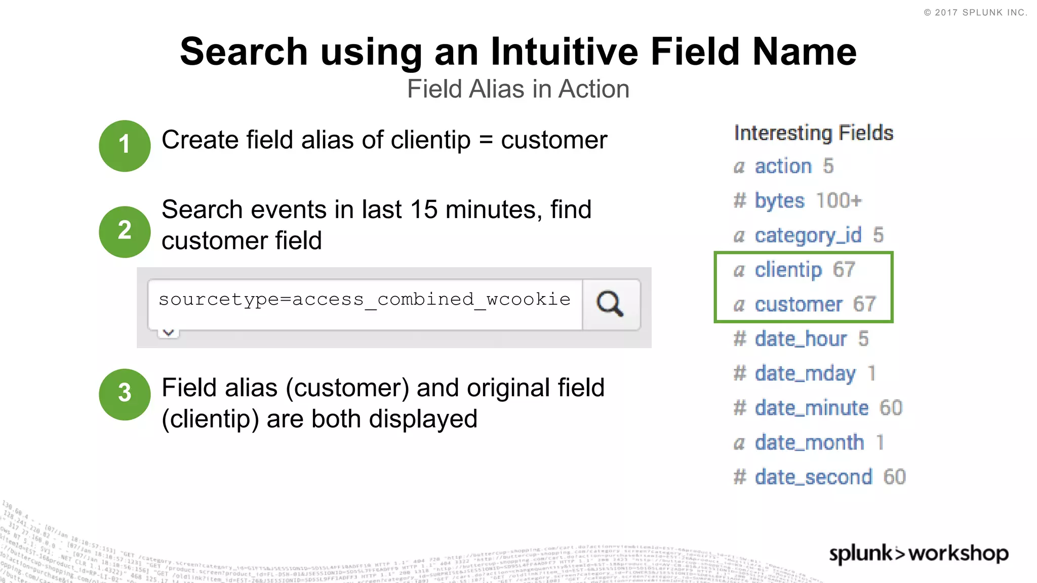 © 2017 SPLUNK INC.
Create field alias of clientip = customer
Search events in last 15 minutes, find
customer field
Field alias (customer) and original field
(clientip) are both displayed
Search using an Intuitive Field Name
Field Alias in Action
sourcetype=access_combined_wcookie
1
2
3
 