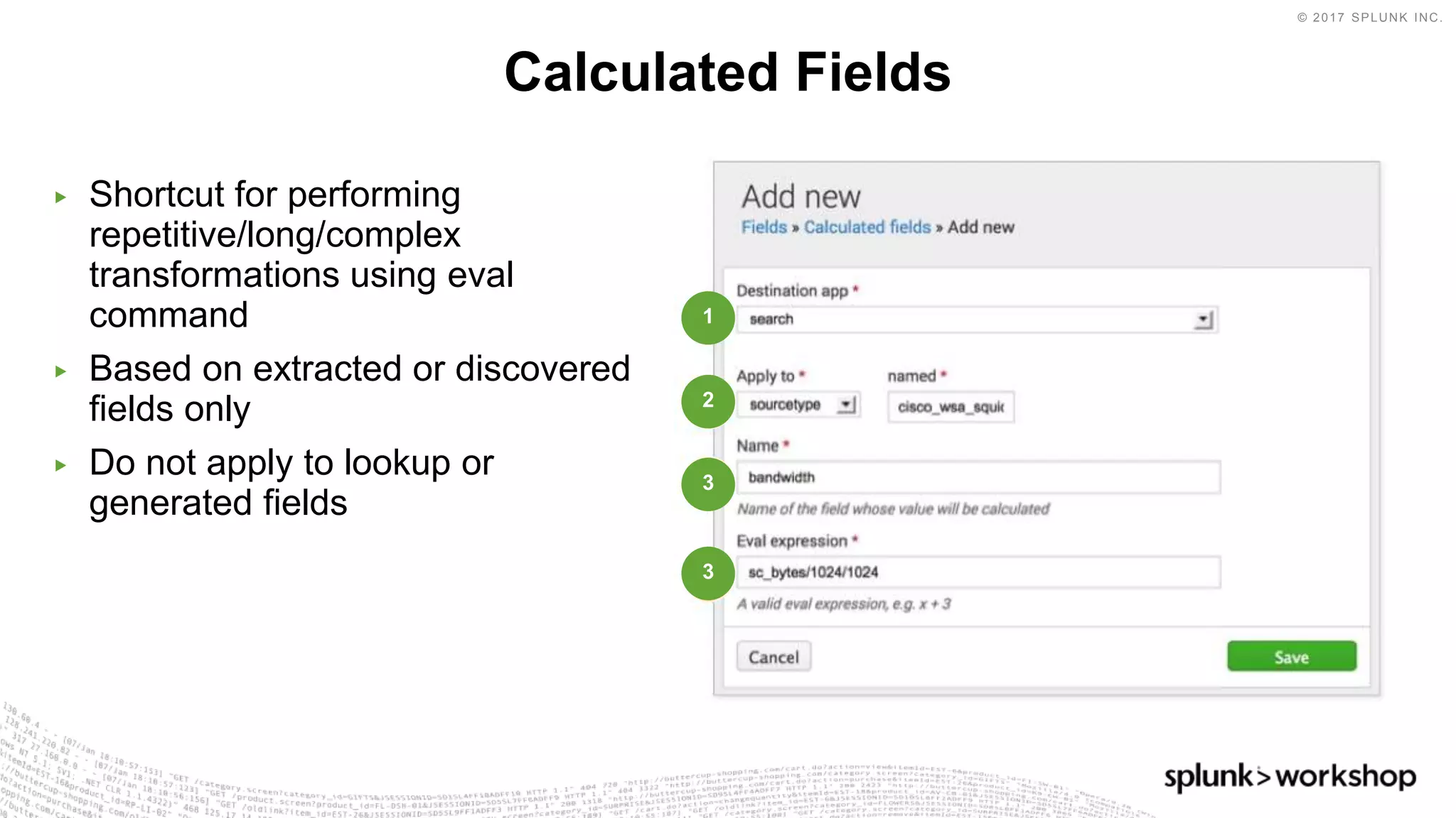 © 2017 SPLUNK INC.
▶ Shortcut for performing
repetitive/long/complex
transformations using eval
command
▶ Based on extracted or discovered
fields only
▶ Do not apply to lookup or
generated fields
Calculated Fields
1
2
3
3
 